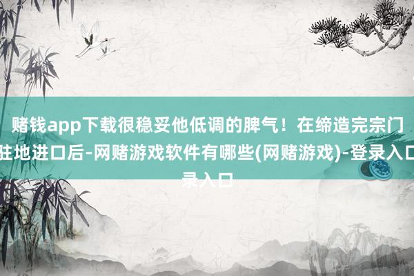 赌钱app下载很稳妥他低调的脾气！在缔造完宗门驻地进口后-网赌游戏软件有哪些(网赌游戏)-登录入口