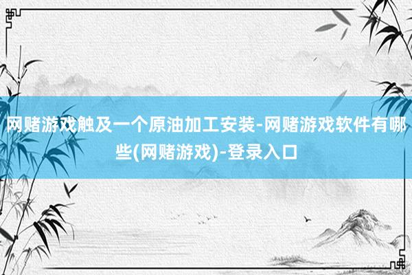 网赌游戏触及一个原油加工安装-网赌游戏软件有哪些(网赌游戏)-登录入口