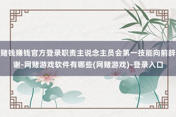 赌钱赚钱官方登录职责主说念主员会第一技能向前辞谢-网赌游戏软件有哪些(网赌游戏)-登录入口