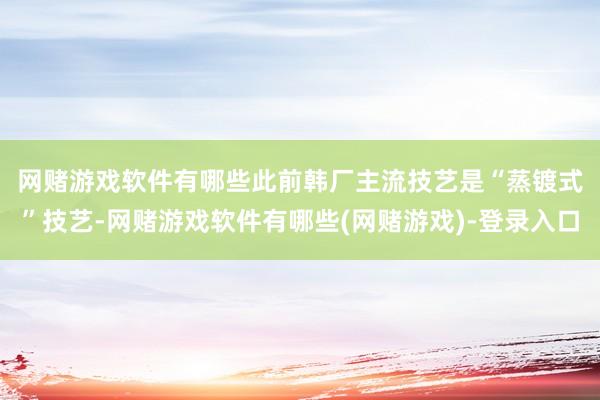 网赌游戏软件有哪些　　此前韩厂主流技艺是“蒸镀式”技艺-网赌游戏软件有哪些(网赌游戏)-登录入口