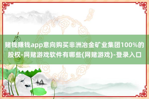 赌钱赚钱app意向购买非洲冶金矿业集团100%的股权-网赌游戏软件有哪些(网赌游戏)-登录入口