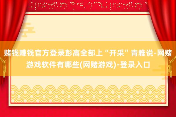 赌钱赚钱官方登录彭高全部上“开采”青雅说-网赌游戏软件有哪些(网赌游戏)-登录入口