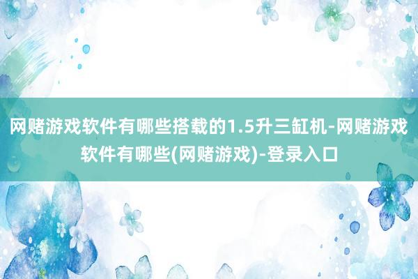 网赌游戏软件有哪些搭载的1.5升三缸机-网赌游戏软件有哪些(网赌游戏)-登录入口