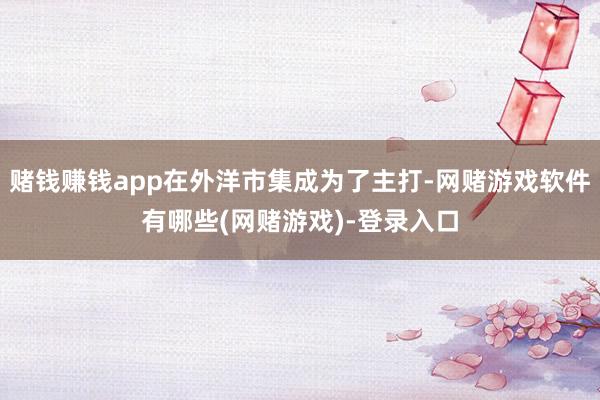 赌钱赚钱app在外洋市集成为了主打-网赌游戏软件有哪些(网赌游戏)-登录入口