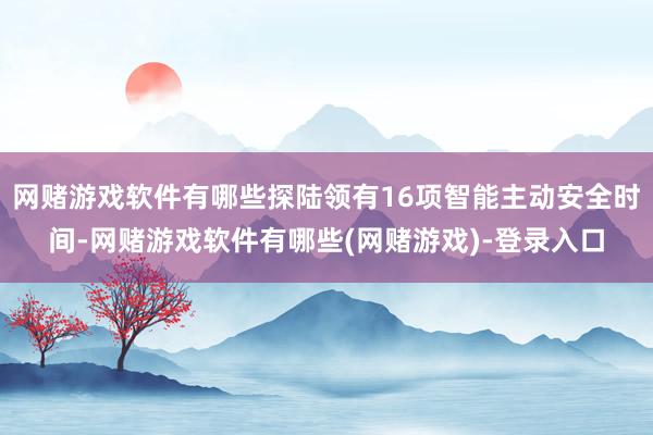 网赌游戏软件有哪些探陆领有16项智能主动安全时间-网赌游戏软件有哪些(网赌游戏)-登录入口