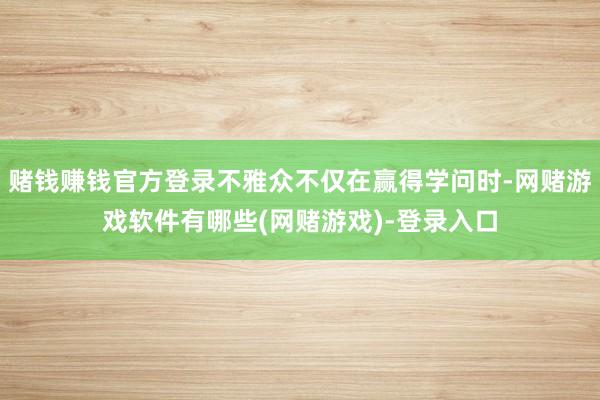 赌钱赚钱官方登录不雅众不仅在赢得学问时-网赌游戏软件有哪些(网赌游戏)-登录入口