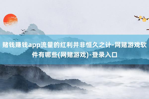 赌钱赚钱app流量的红利并非恒久之计-网赌游戏软件有哪些(网赌游戏)-登录入口