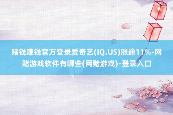 赌钱赚钱官方登录爱奇艺(IQ.US)涨逾11%-网赌游戏软件有哪些(网赌游戏)-登录入口