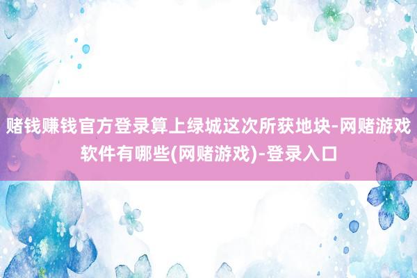 赌钱赚钱官方登录算上绿城这次所获地块-网赌游戏软件有哪些(网赌游戏)-登录入口