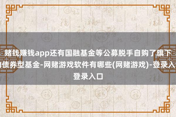 赌钱赚钱app还有国融基金等公募脱手自购了旗下的债券型基金-网赌游戏软件有哪些(网赌游戏)-登录入口