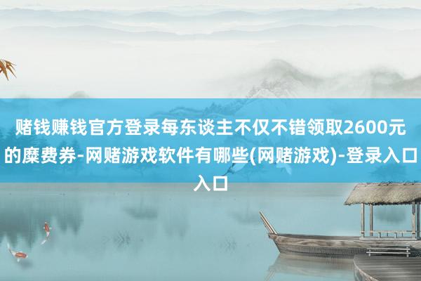 赌钱赚钱官方登录每东谈主不仅不错领取2600元的糜费券-网赌游戏软件有哪些(网赌游戏)-登录入口