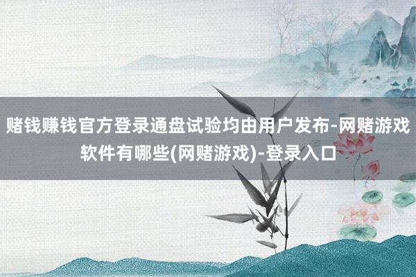 赌钱赚钱官方登录通盘试验均由用户发布-网赌游戏软件有哪些(网赌游戏)-登录入口