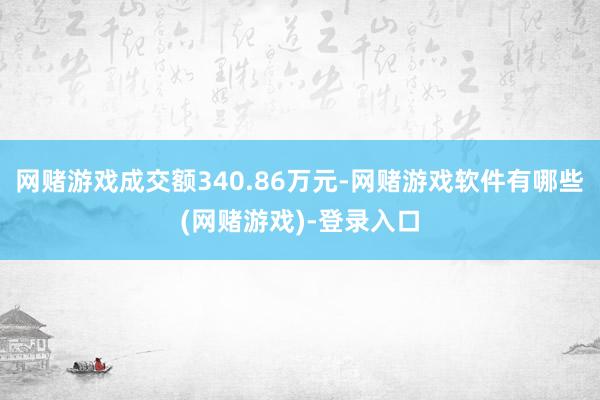 网赌游戏成交额340.86万元-网赌游戏软件有哪些(网赌游戏)-登录入口