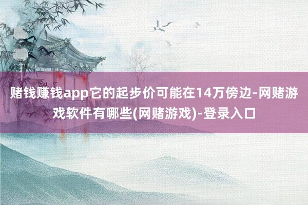 赌钱赚钱app它的起步价可能在14万傍边-网赌游戏软件有哪些(网赌游戏)-登录入口