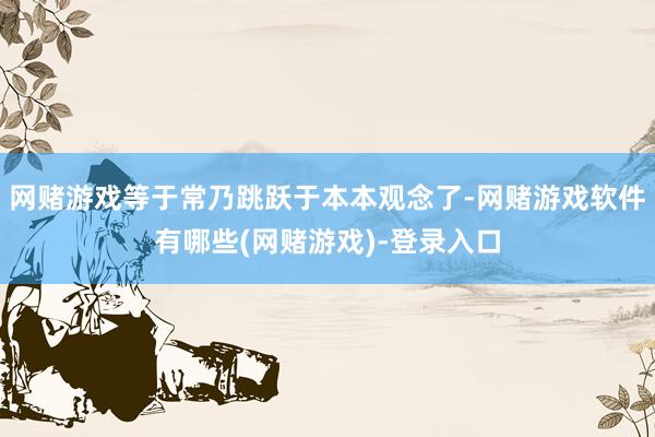 网赌游戏等于常乃跳跃于本本观念了-网赌游戏软件有哪些(网赌游戏)-登录入口