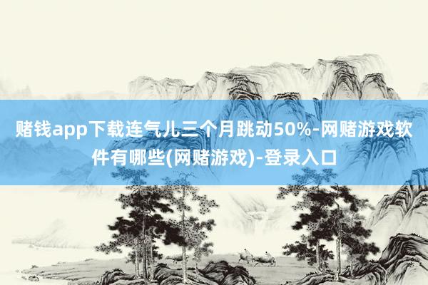 赌钱app下载连气儿三个月跳动50%-网赌游戏软件有哪些(网赌游戏)-登录入口