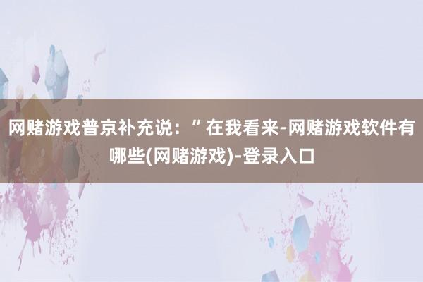 网赌游戏普京补充说：”在我看来-网赌游戏软件有哪些(网赌游戏)-登录入口