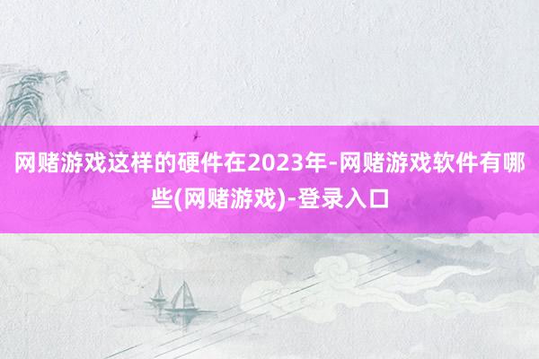 网赌游戏这样的硬件在2023年-网赌游戏软件有哪些(网赌游戏)-登录入口