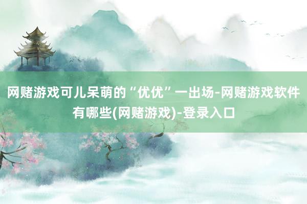 网赌游戏　　可儿呆萌的“优优”一出场-网赌游戏软件有哪些(网赌游戏)-登录入口