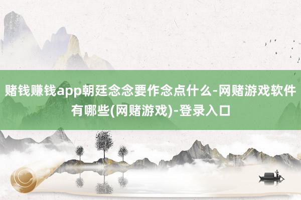 赌钱赚钱app朝廷念念要作念点什么-网赌游戏软件有哪些(网赌游戏)-登录入口