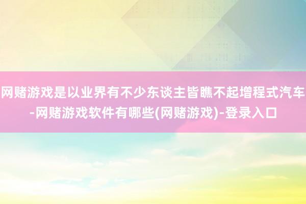 网赌游戏是以业界有不少东谈主皆瞧不起增程式汽车-网赌游戏软件有哪些(网赌游戏)-登录入口