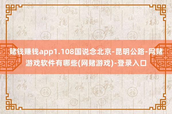 赌钱赚钱app1.108国说念北京-昆明公路-网赌游戏软件有哪些(网赌游戏)-登录入口