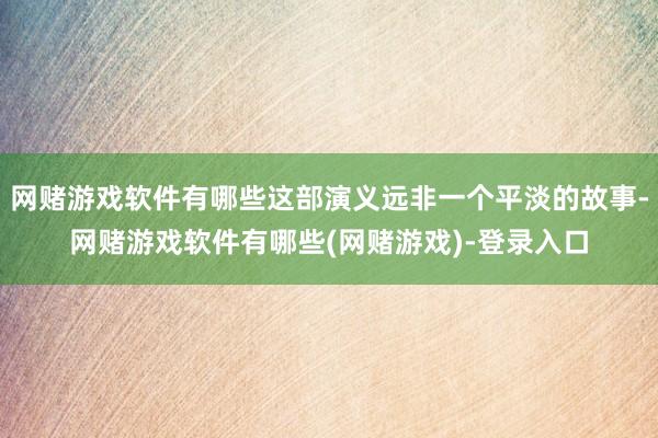 网赌游戏软件有哪些这部演义远非一个平淡的故事-网赌游戏软件有哪些(网赌游戏)-登录入口