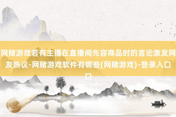 网赌游戏若有主播在直播间先容商品时的言论激发网友热议-网赌游戏软件有哪些(网赌游戏)-登录入口