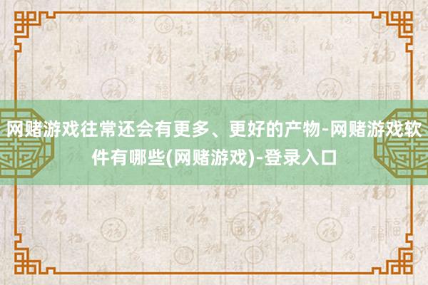 网赌游戏往常还会有更多、更好的产物-网赌游戏软件有哪些(网赌游戏)-登录入口