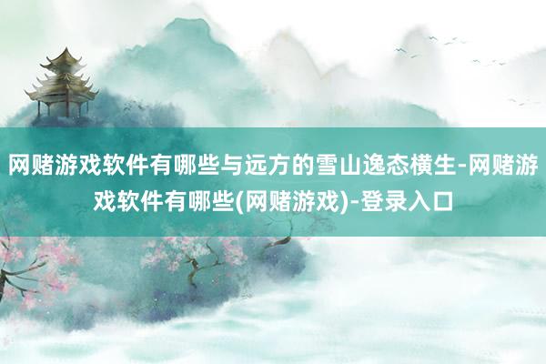 网赌游戏软件有哪些与远方的雪山逸态横生-网赌游戏软件有哪些(网赌游戏)-登录入口