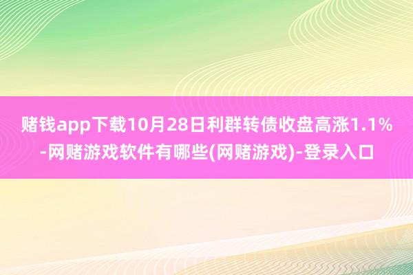 赌钱app下载10月28日利群转债收盘高涨1.1%-网赌游戏软件有哪些(网赌游戏)-登录入口