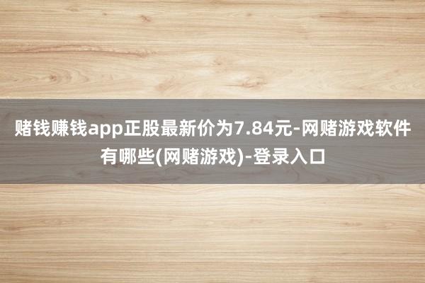 赌钱赚钱app正股最新价为7.84元-网赌游戏软件有哪些(网赌游戏)-登录入口