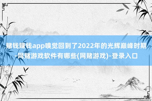 赌钱赚钱app嗅觉回到了2022年的光辉巅峰时期-网赌游戏软件有哪些(网赌游戏)-登录入口