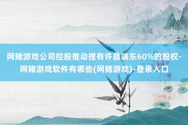 网赌游戏公司控股推动捏有许昌瑞东60%的股权-网赌游戏软件有哪些(网赌游戏)-登录入口