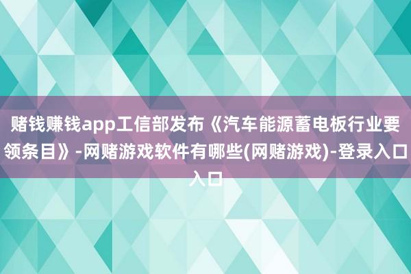 赌钱赚钱app工信部发布《汽车能源蓄电板行业要领条目》-网赌游戏软件有哪些(网赌游戏)-登录入口