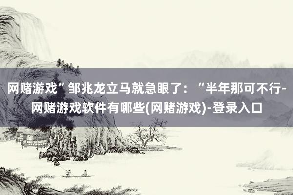 网赌游戏”邹兆龙立马就急眼了：“半年那可不行-网赌游戏软件有哪些(网赌游戏)-登录入口