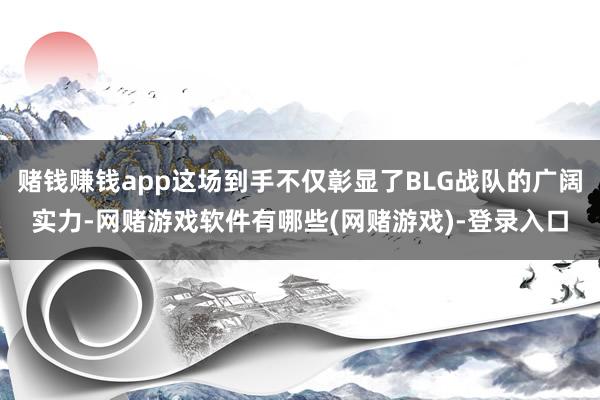 赌钱赚钱app这场到手不仅彰显了BLG战队的广阔实力-网赌游戏软件有哪些(网赌游戏)-登录入口