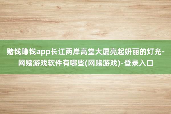 赌钱赚钱app长江两岸高堂大厦亮起妍丽的灯光-网赌游戏软件有哪些(网赌游戏)-登录入口