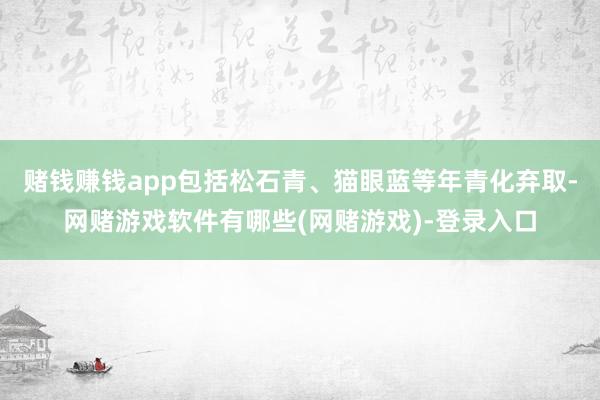 赌钱赚钱app包括松石青、猫眼蓝等年青化弃取-网赌游戏软件有哪些(网赌游戏)-登录入口