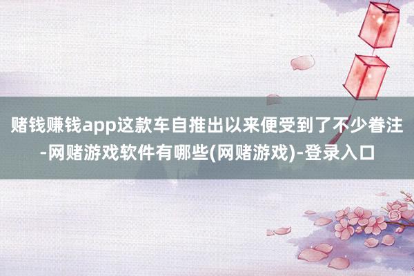 赌钱赚钱app这款车自推出以来便受到了不少眷注-网赌游戏软件有哪些(网赌游戏)-登录入口