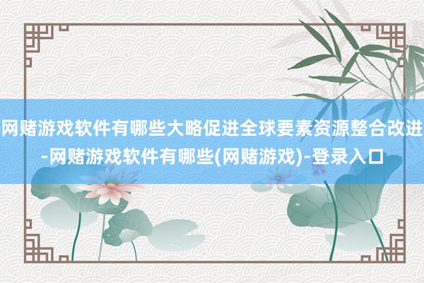 网赌游戏软件有哪些大略促进全球要素资源整合改进-网赌游戏软件有哪些(网赌游戏)-登录入口