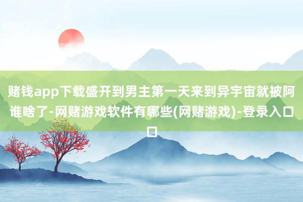 赌钱app下载盛开到男主第一天来到异宇宙就被阿谁啥了-网赌游戏软件有哪些(网赌游戏)-登录入口