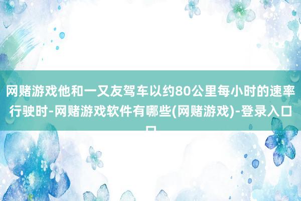 网赌游戏他和一又友驾车以约80公里每小时的速率行驶时-网赌游戏软件有哪些(网赌游戏)-登录入口