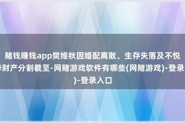 赌钱赚钱app樊维秋因婚配离散、生存失落及不悦离异财产分割截至-网赌游戏软件有哪些(网赌游戏)-登录入口