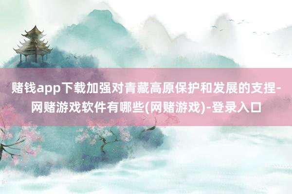 赌钱app下载加强对青藏高原保护和发展的支捏-网赌游戏软件有哪些(网赌游戏)-登录入口