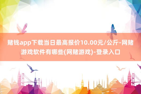 赌钱app下载当日最高报价10.00元/公斤-网赌游戏软件有哪些(网赌游戏)-登录入口