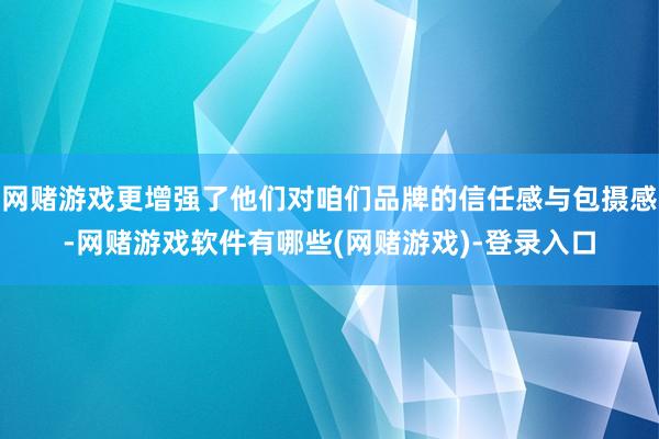 网赌游戏更增强了他们对咱们品牌的信任感与包摄感-网赌游戏软件有哪些(网赌游戏)-登录入口