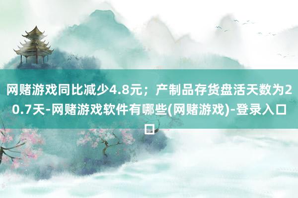 网赌游戏同比减少4.8元；产制品存货盘活天数为20.7天-网赌游戏软件有哪些(网赌游戏)-登录入口