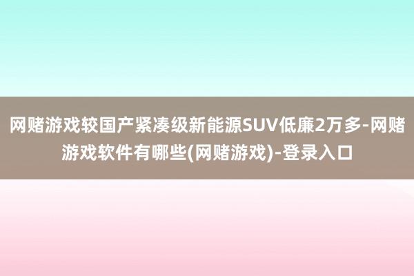 网赌游戏较国产紧凑级新能源SUV低廉2万多-网赌游戏软件有哪些(网赌游戏)-登录入口