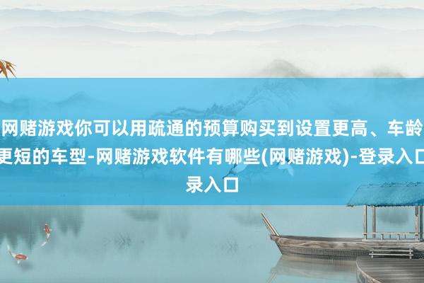 网赌游戏你可以用疏通的预算购买到设置更高、车龄更短的车型-网赌游戏软件有哪些(网赌游戏)-登录入口